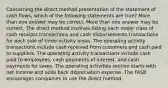 Concerning the direct method presentation of the statement of cash flows, which of the following statements are true? More than one answer may be correct. More than one answer may be correct. The direct method involves listing each major class of cash receipts transactions and cash disbursements transactions for each side of three activity areas. The operating activity transactions include cash received from customers and cash paid to suppliers. The operating activity transactions include cash paid to employees, cash payments of interest, and cash payments for taxes. The operating activities section starts with net income and adds back depreciation expense. The FASB encourages companies to use the direct method.