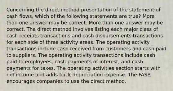 Concerning the direct method presentation of the statement of cash flows, which of the following statements are true? <a href='https://www.questionai.com/knowledge/keWHlEPx42-more-than' class='anchor-knowledge'>more than</a> one answer may be correct. More than one answer may be correct. The direct method involves listing each major class of cash receipts transactions and cash disbursements transactions for each side of three activity areas. The operating activity transactions include cash received from customers and cash paid to suppliers. The operating activity transactions include cash paid to employees, cash payments of interest, and cash payments for taxes. The operating activities section starts with net income and adds back depreciation expense. The FASB encourages companies to use the direct method.