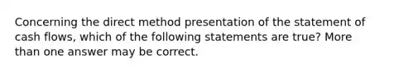 Concerning the direct method presentation of the statement of cash flows, which of the following statements are true? More than one answer may be correct.