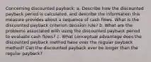 Concerning discounted payback: a. Describe how the discounted payback period is calculated, and describe the information this measure provides about a sequence of cash flows. What is the discounted payback criterion decision rule? b. What are the problems associated with using the discounted payback period to evaluate cash flows? c. What conceptual advantage does the discounted payback method have over the regular payback method? Can the discounted payback ever be longer than the regular payback?