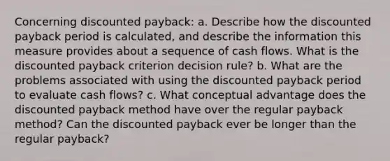 Concerning discounted payback: a. Describe how the discounted payback period is calculated, and describe the information this measure provides about a sequence of cash flows. What is the discounted payback criterion decision rule? b. What are the problems associated with using the discounted payback period to evaluate cash flows? c. What conceptual advantage does the discounted payback method have over the regular payback method? Can the discounted payback ever be longer than the regular payback?