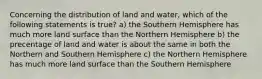 Concerning the distribution of land and water, which of the following statements is true? a) the Southern Hemisphere has much more land surface than the Northern Hemisphere b) the precentage of land and water is about the same in both the Northern and Southern Hemisphere c) the Northern Hemisphere has much more land surface than the Southern Hemisphere