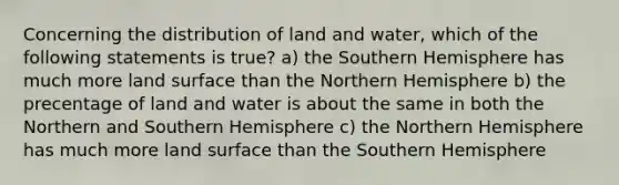 Concerning the distribution of land and water, which of the following statements is true? a) the Southern Hemisphere has much more land surface than the Northern Hemisphere b) the precentage of land and water is about the same in both the Northern and Southern Hemisphere c) the Northern Hemisphere has much more land surface than the Southern Hemisphere