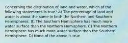 Concerning the distribution of land and water, which of the following statements is true? A) The percentage of land and water is about the same in both the Northern and Southern Hemispheres. B) The Southern Hemisphere has much more water surface than the Northern Hemisphere. C) The Northern Hemisphere has much more water surface than the Southern Hemisphere. D) None of the above is true