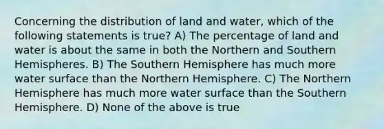 Concerning the distribution of land and water, which of the following statements is true? A) The percentage of land and water is about the same in both the Northern and Southern Hemispheres. B) The Southern Hemisphere has much more water surface than the Northern Hemisphere. C) The Northern Hemisphere has much more water surface than the Southern Hemisphere. D) None of the above is true