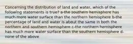 Concerning the distribution of land and water, which of the following statements is true? a-the southern hemisphere has much more water surface than the northern hemisphere b-the percentage of land and water is about the same in both the northern and southern hemisphere c-the northern hemisphere has much more water surface than the southern hemisphere d-none of the above