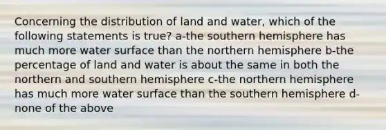 Concerning the distribution of land and water, which of the following statements is true? a-the southern hemisphere has much more water surface than the northern hemisphere b-the percentage of land and water is about the same in both the northern and southern hemisphere c-the northern hemisphere has much more water surface than the southern hemisphere d-none of the above