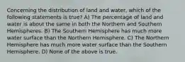 Concerning the distribution of land and water, which of the following statements is true? A) The percentage of land and water is about the same in both the Northern and Southern Hemispheres. B) The Southern Hemisphere has much more water surface than the Northern Hemisphere. C) The Northern Hemisphere has much more water surface than the Southern Hemisphere. D) None of the above is true.