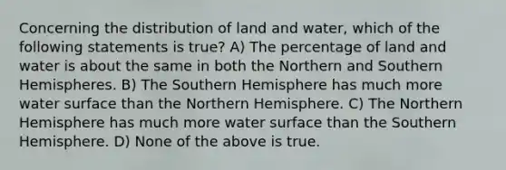 Concerning the distribution of land and water, which of the following statements is true? A) The percentage of land and water is about the same in both the Northern and Southern Hemispheres. B) The Southern Hemisphere has much more water surface than the Northern Hemisphere. C) The Northern Hemisphere has much more water surface than the Southern Hemisphere. D) None of the above is true.