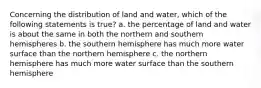 Concerning the distribution of land and water, which of the following statements is true? a. the percentage of land and water is about the same in both the northern and southern hemispheres b. the southern hemisphere has much more water surface than the northern hemisphere c. the northern hemisphere has much more water surface than the southern hemisphere