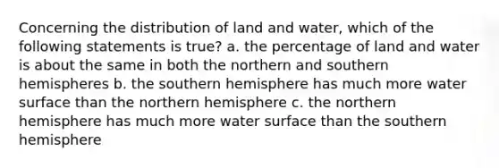 Concerning the distribution of land and water, which of the following statements is true? a. the percentage of land and water is about the same in both the northern and southern hemispheres b. the southern hemisphere has much more water surface than the northern hemisphere c. the northern hemisphere has much more water surface than the southern hemisphere