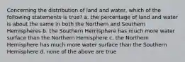 Concerning the distribution of land and water, which of the following statements is true? a. the percentage of land and water is about the same in both the Northern and Southern Hemispheres b. the Southern Hemisphere has much more water surface than the Northern Hemisphere c. the Northern Hemisphere has much more water surface than the Southern Hemisphere d. none of the above are true