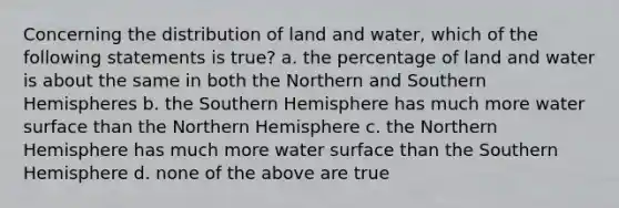 Concerning the distribution of land and water, which of the following statements is true? a. the percentage of land and water is about the same in both the Northern and Southern Hemispheres b. the Southern Hemisphere has much more water surface than the Northern Hemisphere c. the Northern Hemisphere has much more water surface than the Southern Hemisphere d. none of the above are true