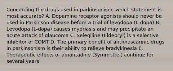 Concerning the drugs used in parkinsonism, which statement is most accurate? A. Dopamine receptor agonists should never be used in Parkinson disease before a trial of levodopa (L-dopa) B. Levodopa (L-dopa) causes mydriasis and may precipitate an acute attack of glaucoma C. Selegiline (Eldepryl) is a selective inhibitor of COMT D. The primary benefit of antimuscarinic drugs in parkinsonism is their ability to relieve bradykinesia E. Therapeutic effects of amantadine (Symmetrel) continue for several years