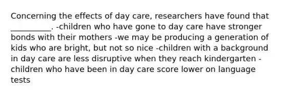 Concerning the effects of day care, researchers have found that __________. -children who have gone to day care have stronger bonds with their mothers -we may be producing a generation of kids who are bright, but not so nice -children with a background in day care are less disruptive when they reach kindergarten -children who have been in day care score lower on language tests