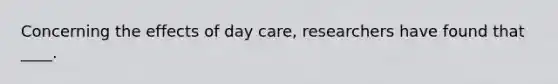 Concerning the effects of day care, researchers have found that ____.