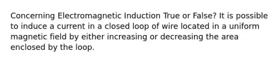 Concerning Electromagnetic Induction True or False? It is possible to induce a current in a closed loop of wire located in a uniform magnetic field by either increasing or decreasing the area enclosed by the loop.