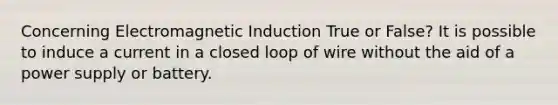 Concerning Electromagnetic Induction True or False? It is possible to induce a current in a closed loop of wire without the aid of a power supply or battery.