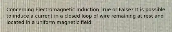 Concerning Electromagnetic Induction True or False? It is possible to induce a current in a closed loop of wire remaining at rest and located in a uniform magnetic field.