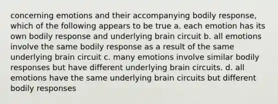 concerning emotions and their accompanying bodily response, which of the following appears to be true a. each emotion has its own bodily response and underlying brain circuit b. all emotions involve the same bodily response as a result of the same underlying brain circuit c. many emotions involve similar bodily responses but have different underlying brain circuits. d. all emotions have the same underlying brain circuits but different bodily responses