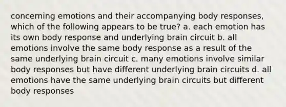 concerning emotions and their accompanying body responses, which of the following appears to be true? a. each emotion has its own body response and underlying brain circuit b. all emotions involve the same body response as a result of the same underlying brain circuit c. many emotions involve similar body responses but have different underlying brain circuits d. all emotions have the same underlying brain circuits but different body responses