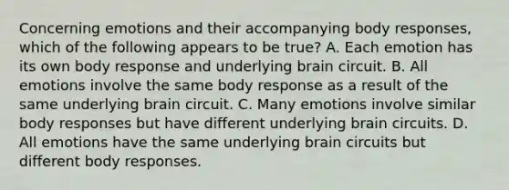 Concerning emotions and their accompanying body responses, which of the following appears to be true? A. Each emotion has its own body response and underlying brain circuit. B. All emotions involve the same body response as a result of the same underlying brain circuit. C. Many emotions involve similar body responses but have different underlying brain circuits. D. All emotions have the same underlying brain circuits but different body responses.