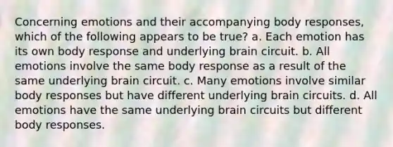 Concerning emotions and their accompanying body responses, which of the following appears to be true? a. Each emotion has its own body response and underlying brain circuit. b. All emotions involve the same body response as a result of the same underlying brain circuit. c. Many emotions involve similar body responses but have different underlying brain circuits. d. All emotions have the same underlying brain circuits but different body responses.