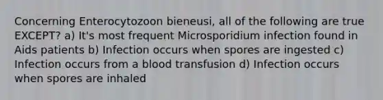 Concerning Enterocytozoon bieneusi, all of the following are true EXCEPT? a) It's most frequent Microsporidium infection found in Aids patients b) Infection occurs when spores are ingested c) Infection occurs from a blood transfusion d) Infection occurs when spores are inhaled