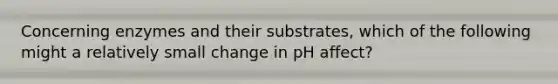 Concerning enzymes and their substrates, which of the following might a relatively small change in pH affect?