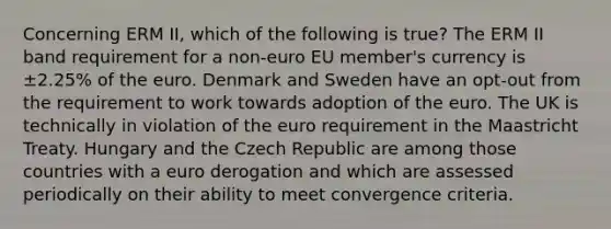 Concerning ERM II, which of the following is true? The ERM II band requirement for a non-euro EU member's currency is ±2.25% of the euro. Denmark and Sweden have an opt-out from the requirement to work towards adoption of the euro. The UK is technically in violation of the euro requirement in the Maastricht Treaty. Hungary and the Czech Republic are among those countries with a euro derogation and which are assessed periodically on their ability to meet convergence criteria.