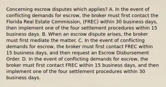 Concerning escrow disputes which applies? A. In the event of conflicting demands for escrow, the broker must first contact the Florida Real Estate Commission, (FREC) within 30 business days, then implement one of the four settlement procedures within 15 business days. B. When an escrow dispute arises, the broker must first mediate the matter. C. In the event of conflicting demands for escrow, the broker must first contact FREC within 15 business days, and then request an Escrow Disbursement Order. D. In the event of conflicting demands for escrow, the broker must first contact FREC within 15 business days, and then implement one of the four settlement procedures within 30 business days.