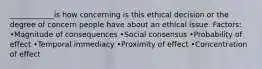 ____________is how concerning is this ethical decision or the degree of concern people have about an ethical issue. Factors: •Magnitude of consequences •Social consensus •Probability of effect •Temporal immediacy •Proximity of effect •Concentration of effect