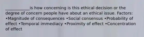 ____________is how concerning is this ethical decision or the degree of concern people have about an ethical issue. Factors: •Magnitude of consequences •Social consensus •Probability of effect •Temporal immediacy •Proximity of effect •Concentration of effect