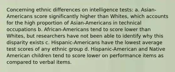 Concerning ethnic differences on intelligence tests: a. Asian-Americans score significantly higher than Whites, which accounts for the high proportion of Asian-Americans in technical occupations b. African-Americans tend to score lower than Whites, but researchers have not been able to identify why this disparity exists c. Hispanic-Americans have the lowest average test scores of any ethnic group d. Hispanic-American and Native American children tend to score lower on performance items as compared to verbal items.