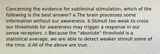 Concerning the evidence for subliminal stimulation, which of the following is the best answer? a.The brain processes some information without our awareness. b.Stimuli too weak to cross our thresholds for awareness may trigger a response in our sense receptors. c.Because the "absolute" threshold is a statistical average, we are able to detect weaker stimuli some of the time. d.All of the above are true. .