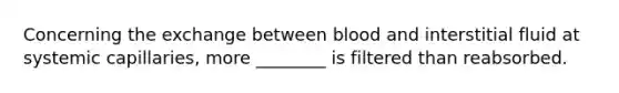 Concerning the exchange between blood and interstitial fluid at systemic capillaries, more ________ is filtered than reabsorbed.