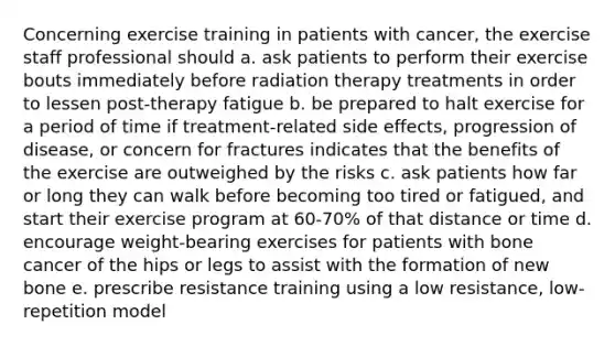 Concerning exercise training in patients with cancer, the exercise staff professional should a. ask patients to perform their exercise bouts immediately before radiation therapy treatments in order to lessen post-therapy fatigue b. be prepared to halt exercise for a period of time if treatment-related side effects, progression of disease, or concern for fractures indicates that the benefits of the exercise are outweighed by the risks c. ask patients how far or long they can walk before becoming too tired or fatigued, and start their exercise program at 60-70% of that distance or time d. encourage weight-bearing exercises for patients with bone cancer of the hips or legs to assist with the formation of new bone e. prescribe resistance training using a low resistance, low-repetition model