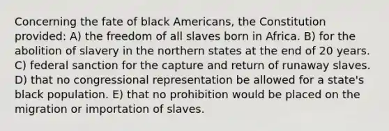 Concerning the fate of black Americans, the Constitution provided: A) the freedom of all slaves born in Africa. B) for the abolition of slavery in the northern states at the end of 20 years. C) federal sanction for the capture and return of runaway slaves. D) that no congressional representation be allowed for a state's black population. E) that no prohibition would be placed on the migration or importation of slaves.