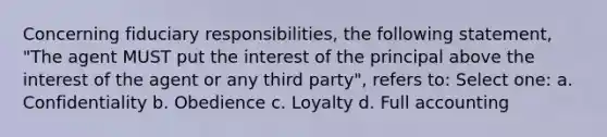 Concerning fiduciary responsibilities, the following statement, "The agent MUST put the interest of the principal above the interest of the agent or any third party", refers to: Select one: a. Confidentiality b. Obedience c. Loyalty d. Full accounting