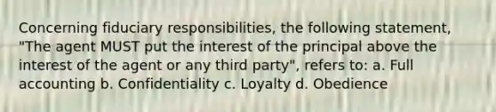 Concerning fiduciary responsibilities, the following statement, "The agent MUST put the interest of the principal above the interest of the agent or any third party", refers to: a. Full accounting b. Confidentiality c. Loyalty d. Obedience