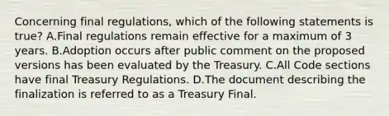 Concerning final regulations, which of the following statements is true? A.Final regulations remain effective for a maximum of 3 years. B.Adoption occurs after public comment on the proposed versions has been evaluated by the Treasury. C.All Code sections have final Treasury Regulations. D.The document describing the finalization is referred to as a Treasury Final.