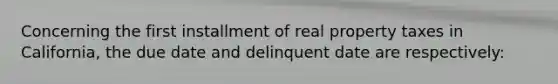 Concerning the first installment of real property taxes in California, the due date and delinquent date are respectively: