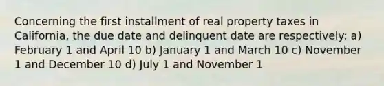 Concerning the first installment of real property taxes in California, the due date and delinquent date are respectively: a) February 1 and April 10 b) January 1 and March 10 c) November 1 and December 10 d) July 1 and November 1