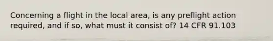 Concerning a flight in the local area, is any preflight action required, and if so, what must it consist of? 14 CFR 91.103