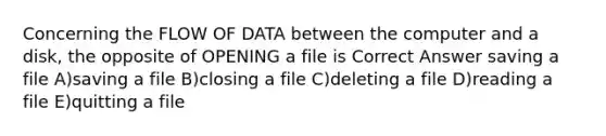 Concerning the FLOW OF DATA between the computer and a disk, the opposite of OPENING a file is Correct Answer saving a file A)saving a file B)closing a file C)deleting a file D)reading a file E)quitting a file