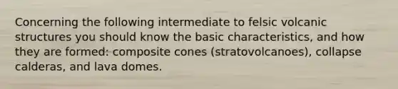 Concerning the following intermediate to felsic volcanic structures you should know the basic characteristics, and how they are formed: composite cones (stratovolcanoes), collapse calderas, and lava domes.