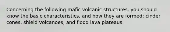 Concerning the following mafic volcanic structures, you should know the basic characteristics, and how they are formed: cinder cones, shield volcanoes, and flood lava plateaus.