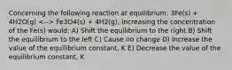 Concerning the following reaction at equilibrium: 3Fe(s) + 4H2O(g) Fe3O4(s) + 4H2(g), increasing the concentration of the Fe(s) would: A) Shift the equilibrium to the right B) Shift the equilibrium to the left C) Cause no change D) Increase the value of the equilibrium constant, K E) Decrease the value of the equilibrium constant, K