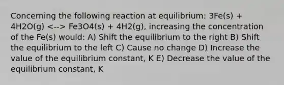 Concerning the following reaction at equilibrium: 3Fe(s) + 4H2O(g) Fe3O4(s) + 4H2(g), increasing the concentration of the Fe(s) would: A) Shift the equilibrium to the right B) Shift the equilibrium to the left C) Cause no change D) Increase the value of the equilibrium constant, K E) Decrease the value of the equilibrium constant, K