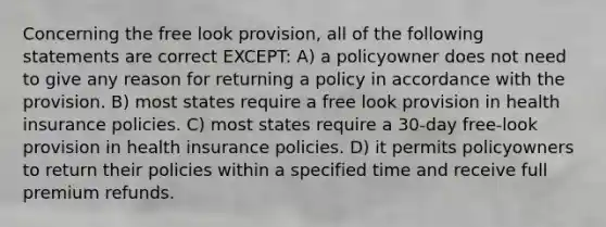 Concerning the free look provision, all of the following statements are correct EXCEPT: A) a policyowner does not need to give any reason for returning a policy in accordance with the provision. B) most states require a free look provision in health insurance policies. C) most states require a 30-day free-look provision in health insurance policies. D) it permits policyowners to return their policies within a specified time and receive full premium refunds.